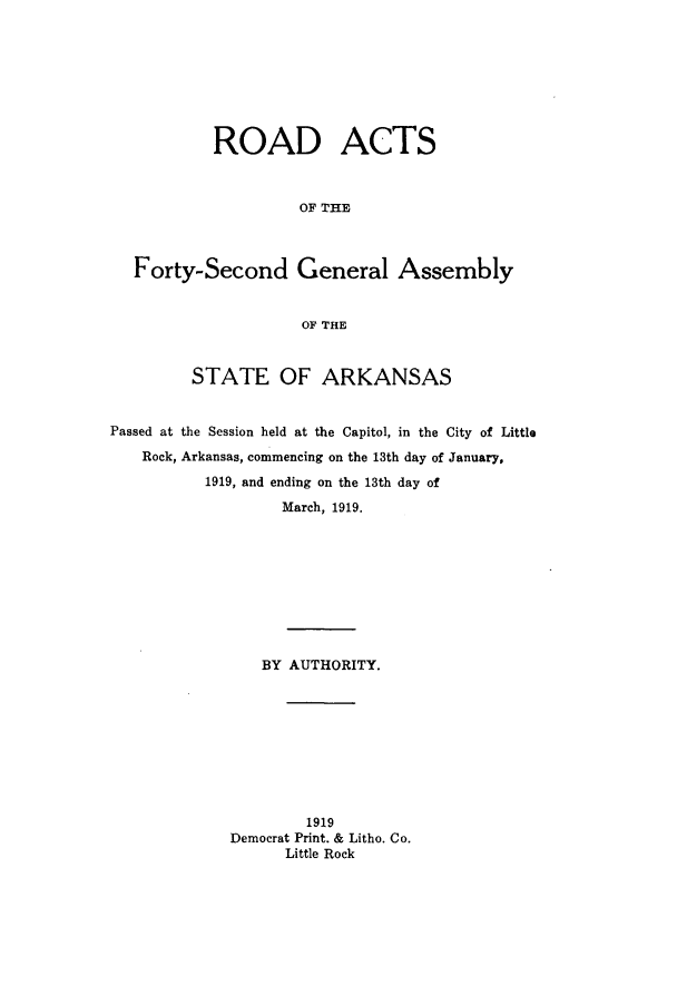 handle is hein.ssl/ssar0204 and id is 1 raw text is: ROAD ACTS
OF THE
Forty-Second General Assembly
OF THE
STATE OF ARKANSAS
Passed at the Session held at the Capitol, in the City of Little
Rock, Arkansas, commencing on the 13th day of January,
1919, and ending on the 13th day of
March, 1919.
BY AUTHORITY.
1919
Democrat Print. & Litho. Co.
Little Rock


