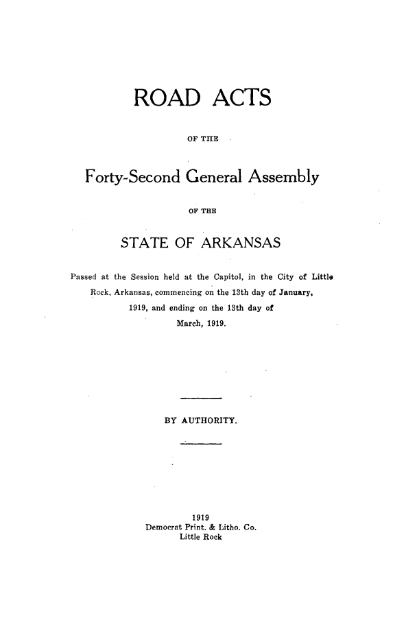 handle is hein.ssl/ssar0205 and id is 1 raw text is: ROAD ACTS
OF THE
Forty-Second General Assembly
OF THE
STATE OF ARKANSAS
Passed at the Session held at the Capitol, in the City of Little
Rock, Arkansas, commencing on the 13th day of January,
1919, and ending on the 13th day of
March, 1919.
BY AUTHORITY.
1919
Democrat Print. & Litho. Co.
Little Rock


