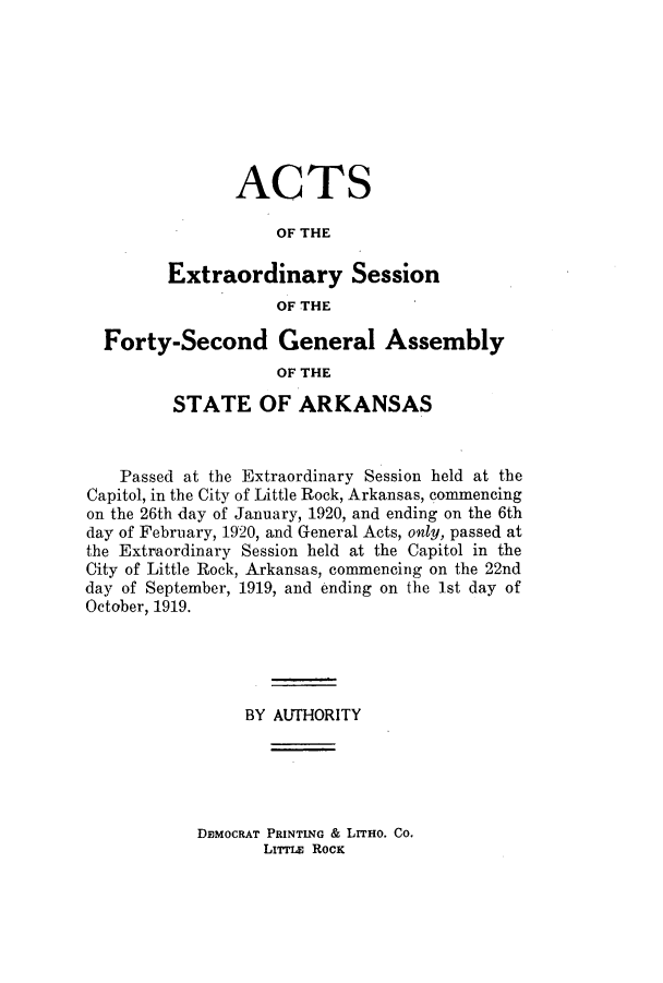 handle is hein.ssl/ssar0207 and id is 1 raw text is: ACTS
OF THE
Extraordinary Session
OF THE
Forty-Second General Assembly
OF THE
STATE OF ARKANSAS
Passed at the Extraordinary Session held at the
Capitol, in the City of Little Rock, Arkansas, commencing
on the 26th day of January, 1920, and ending on the 6th
day of February, 1920, and General Acts, only, passed at
the Extraordinary Session held at the Capitol in the
City of Little Rock, Arkansas, commencing on the 22nd
day of September, 1919, and ending on the 1st day of
October, 1919.
BY AUTHORITY

DEMOCRAT PRINTING & LITHO. Co.
LITTLE RocK


