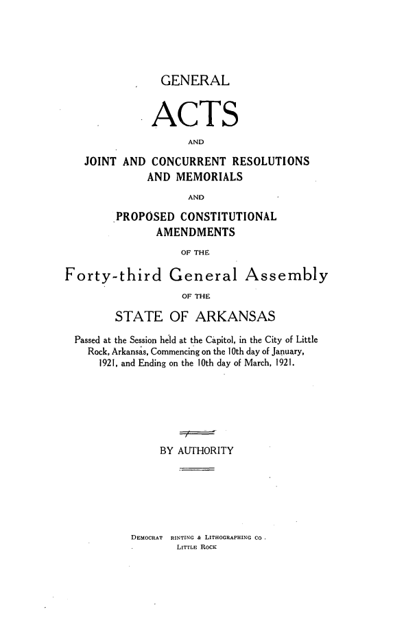 handle is hein.ssl/ssar0208 and id is 1 raw text is: GENERAL
ACTS
AND
JOINT AND CONCURRENT RESOLUTIONS
AND MEMORIALS
AND
PROPOSED CONSTITUTIONAL
AMENDMENTS
OF THE
Forty-third General Assembly
OF THE
STATE OF ARKANSAS
Passed at the Session held at the Capitol, in the City of Little
Rock, Arkansas, Commencing on the 10th day of January,
1921, and Ending on the 10th day of March, 1921.
BY AUTHORITY

DEMOCRAT HINTING & LITHOGRAPHING CO
LITTLE ROCK


