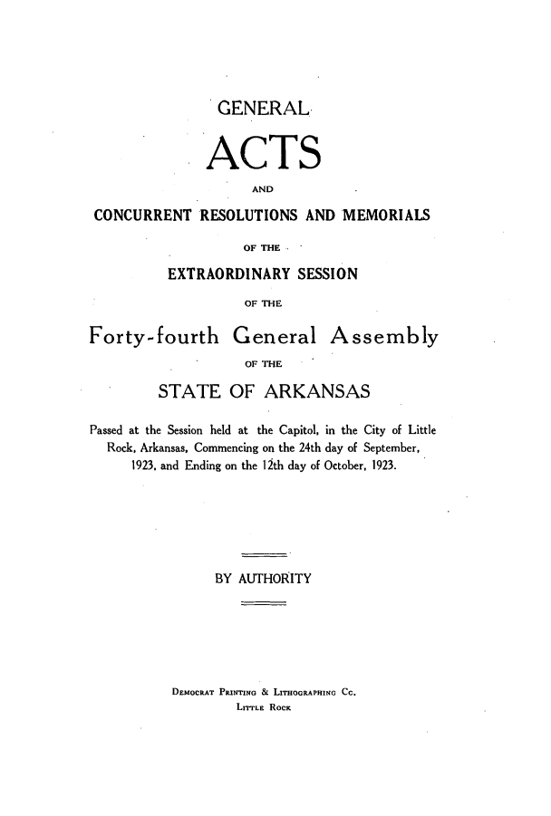 handle is hein.ssl/ssar0212 and id is 1 raw text is: GENERAL
ACTS
AND
CONCURRENT RESOLUTIONS AND MEMORIALS
OF THE
EXTRAORDINARY SESSION
OF THE
Forty-fourth General Assembly
OF THE
STATE OF ARKANSAS
Passed at the Session held at the Capitol, in the City of Little
Rock, Arkansas, Commencing on the 24th day of September,
1923. and Ending on the 12th day of October, 1923.
BY AUTHORITY

DEMOCRAT PRrrINo & LITHOGRAPHING CC.
LIrrLE ROCK


