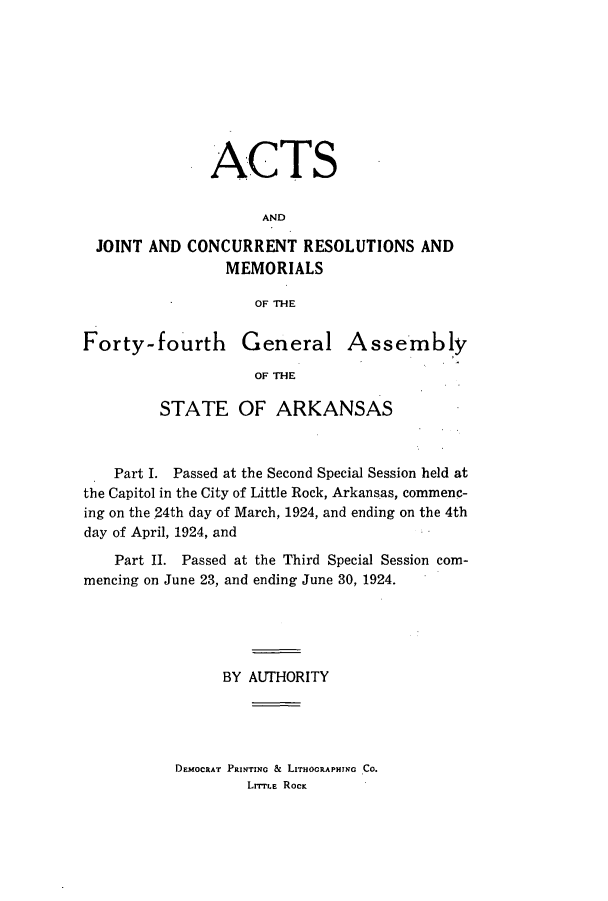 handle is hein.ssl/ssar0213 and id is 1 raw text is: ACTS
AND
JOINT AND CONCURRENT RESOLUTIONS AND
MEMORIALS
OF THE
Forty-fourth         General Assembly
OF THE
STATE OF ARKANSAS
Part I. Passed at the Second Special Session held at
the Capitol in the City of Little Rock, Arkansas, commenc-
ing on the 24th day of March, 1924, and ending on the 4th
day of April, 1924, and
Part II. Passed at the Third Special Session com-
mencing on June 23, and ending June 30, 1924.
BY AUTHORITY

DEMOCRAT PRINTING & LITHOGRAPHING CO.
LITTLE ROcK


