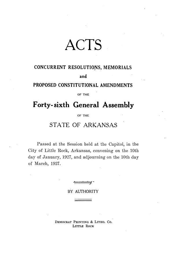 handle is hein.ssl/ssar0215 and id is 1 raw text is: ACTS
CONCURRENT RESOLUTIONS, MEMORIALS
and
PROPOSED CONSTITUTIONAL AMENDMENTS
OF THE
Forty- sixth General Assembly
OF THE
STATE OF ARKANSAS

Passed at the Session held at the Capitol, in the
City of Little Rock, Arkansas, convening on the 10th
day of January, 1927, and adjourning on the 10th day
of March, 1927.
BY AUTHORITY

DEMOCRAT PRINTING & LITHO. CO.
LITTLE ROCK


