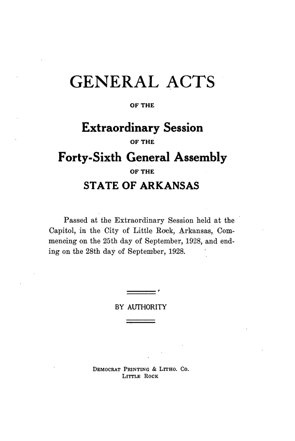 handle is hein.ssl/ssar0216 and id is 1 raw text is: GENERAL ACTS
OF THE

Extraordinary
OF THE

Session

Forty-Sixth General Assembly
OF THE
STATE OF ARKANSAS
Passed at the Extraordinary Session held at the
Capitol, in the City of Little Rock, Arkansas, Com-
mencing on the 25th day of September, 1928, and end-
ing on the 28th day of September, 1928.
BY AUTHORITY

DEMOCRAT PRINTING & LITHo. Co.
LITTLE RocK


