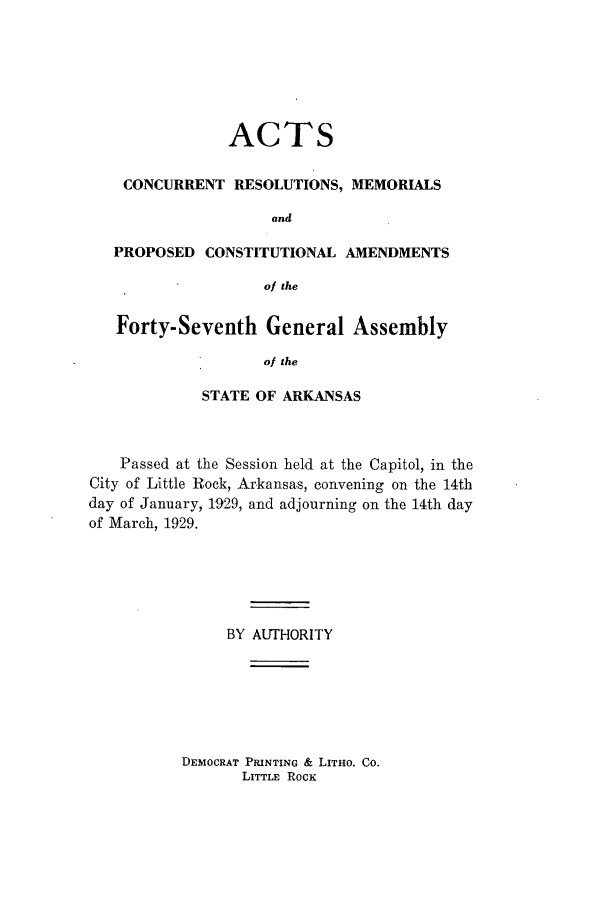 handle is hein.ssl/ssar0217 and id is 1 raw text is: ACTS
CONCURRENT RESOLUTIONS, MEMORIALS
and
PROPOSED CONSTITUTIONAL AMENDMENTS
of the
Forty-Seventh General Assembly
of the
STATE OF ARKANSAS

Passed at the Session held at the Capitol, in the
City of Little Rock, Arkansas, convening on the 14th
day of January, 1929, and adjourning on the 14th day
of March, 1929.
BY AUTHORITY

DEMOCRAT PRINTING & LITHO. Co.
LITTLE ROCK


