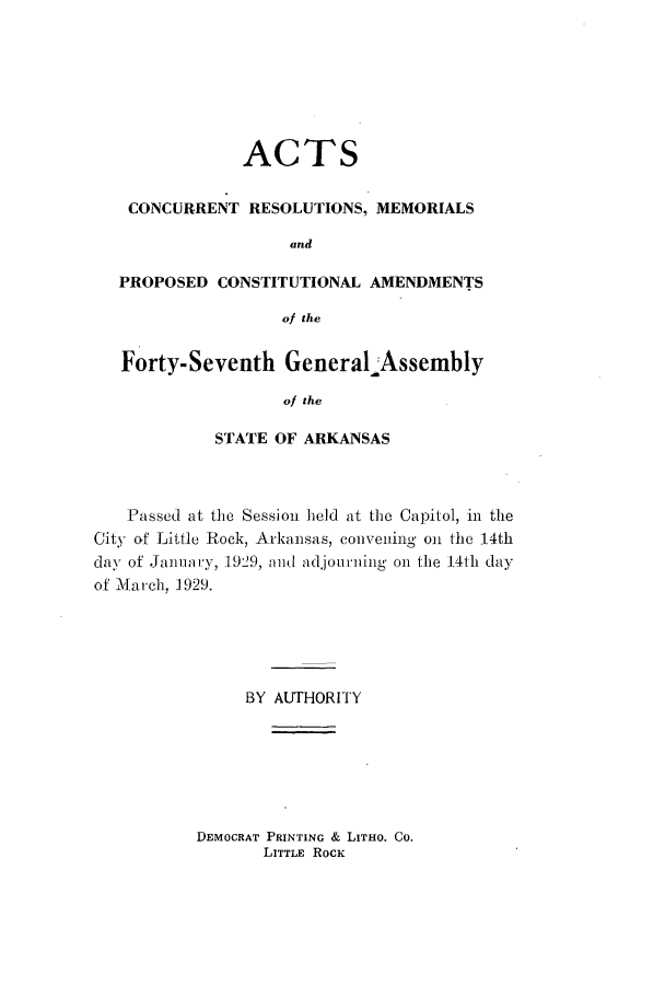 handle is hein.ssl/ssar0218 and id is 1 raw text is: ACTS
CONCURRENT RESOLUTIONS, MEMORIALS
and
PROPOSED CONSTITUTIONAL AMENDMENTS
of the
Forty-Seventh GeneralAssembly
of the
STATE OF ARKANSAS

Passed at the Session held at the Capitol, in the
City of Little Rock, Arkansas, conveidng on the 14th
day of January, 1,929, mid adjourning on the 14th day
of M'Iarch, 1929.
BY AUTHORITY

DEMOCRAT PRINTING & LITHO. CO.
LITTLE ROCK


