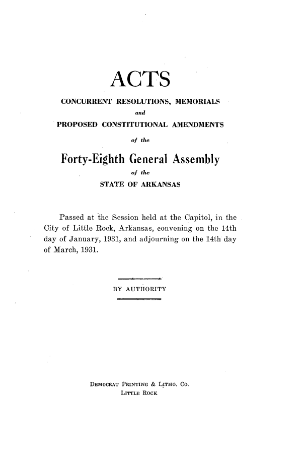 handle is hein.ssl/ssar0219 and id is 1 raw text is: ACTS
CONCURRENT RESOLUTIONS, MEMORIALS
and
PROPOSED CONSTITUTIONAL AMENDMENTS
of the
Forty-Eighth General Assembly
of the
STATE OF ARKANSAS
Passed at the Session held at the Capitol, in the
City of Little Rock, Arkansas, convening on the 14th
day of January, 1931, and adjourning on the 14th day
of March, 1931.
BY AUTHORITY
DEMOCRAT PRINTING & LITHO. Co.
LITTLE ROCK



