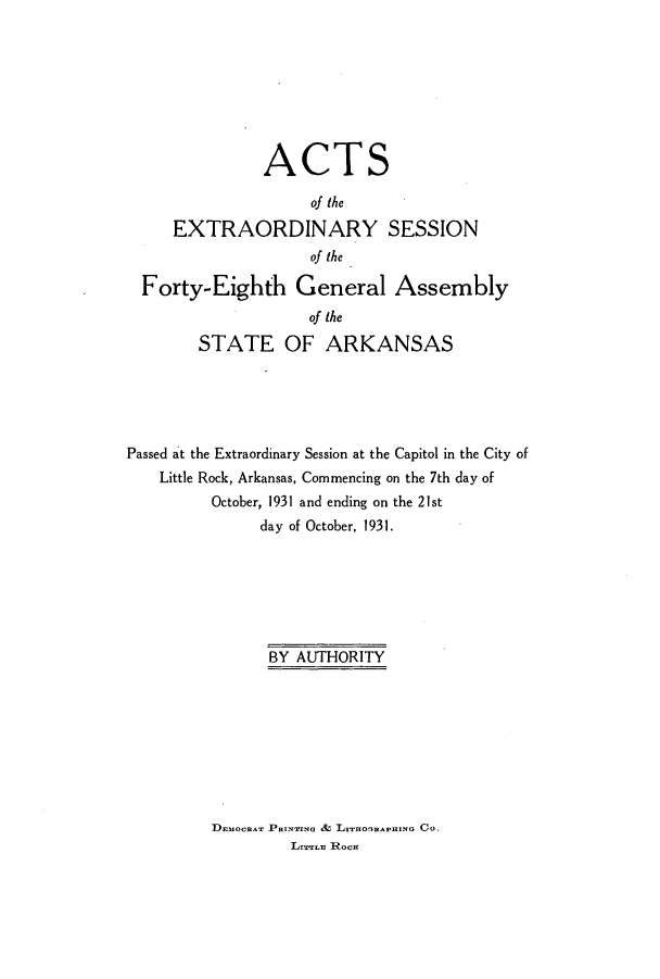 handle is hein.ssl/ssar0220 and id is 1 raw text is: ACTS
of the
EXTRAORDINARY SESSION
of the
Forty-Eighth General Assembly
of the
STATE OF ARKANSAS
Passed at the Extraordinary Session at the Capitol in the City of
Little Rock, Arkansas, Commencing on the 7th day of
October, 1931 and ending on the 21st
day of October, 1931.
BY AUTHORITY

DEmoCRA Paymera & L HnArmso Co.
Lrrrzz Rocu


