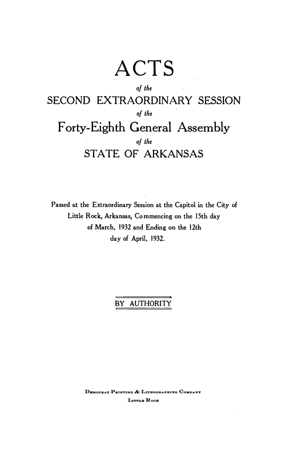 handle is hein.ssl/ssar0221 and id is 1 raw text is: ACTS
of the
SECOND EXTRAORDINARY SESSION
of the
Forty-Eighth General Assembly
of the
STATE OF ARKANSAS
Passed at the Extraordinary Session at the Capitol in the City of
Little Rock, Arkansas, Commencing on the 15th day
of March, 1932 and Ending on the 12th
day of April, 1932.
BY AUTHORITY

DmoCnAT PaRwIrwo & LrnooRAPUIma COuPrT
Lrram Roca


