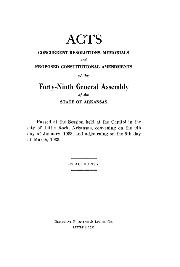 handle is hein.ssl/ssar0222 and id is 1 raw text is: ACTS
CONCURRENT RESOLUTIONS, MEMORIALS
and
PROPOSED CONSTITUTIONAL AMENDMENTS
of the
Forty-Ninth General Assembly
of the
STATE OF ARKANSAS

Passed at the Session held at the Capitol in the
city of Little Rock, Arkansas, convening on the 9th
day of January, 1933, and adjourning on the 9th day
of March, 1933.
BY AUTHORITY
DEMOCRAT PRINTING & LITHO. CO.
LITTLE ROCK


