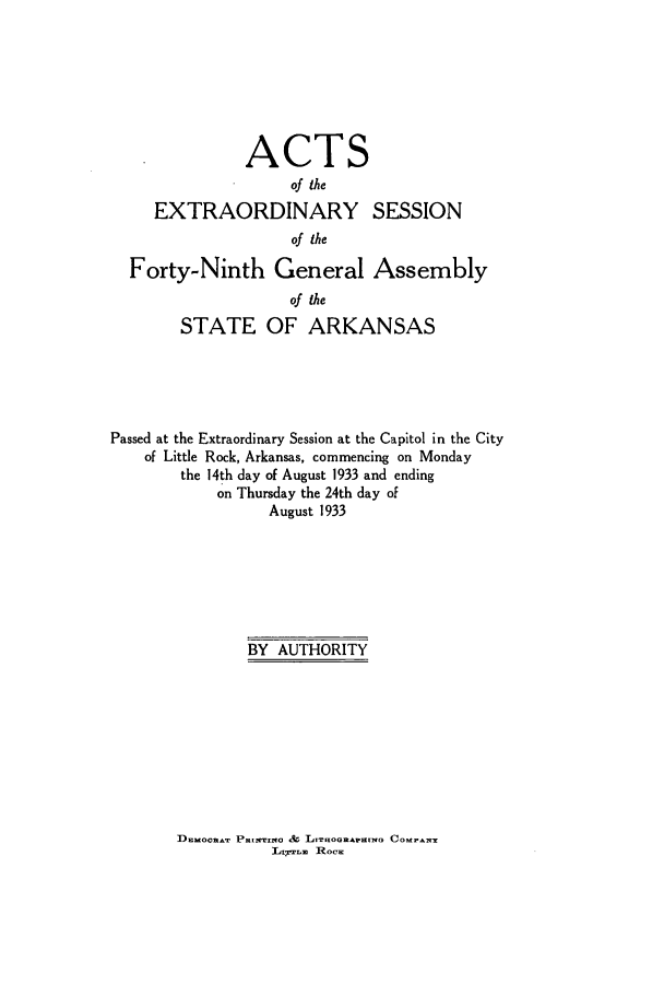 handle is hein.ssl/ssar0223 and id is 1 raw text is: ACTS
of the

EXTRAORDINARY
of the

SESSION

Forty-Ninth General Assembly
of the
STATE OF ARKANSAS
Passed at the Extraordinary Session at the Capitol in the City
of Little Rock, Arkansas, commencing on Monday
the 14th day of August 1933 and ending
on Thursday the 24th day of
August 1933
BY AUTHORITY

DnaoonaT PRamaNO & LAIooRAnrwam CO.~
Lxrern  Roc-


