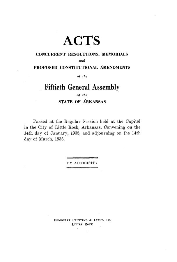 handle is hein.ssl/ssar0224 and id is 1 raw text is: ACTS
CONCURRENT RESOLUTIONS, MEMORIALS
and
PROPOSED CONSTITUTIONAL AMENDMENTS
of the

Fiftieth General Assembly
of the
STATE OF ARKANSAS

Passed at the Regular Session held at the Capitol
in the City of Little Rock, Arkansas, Convening on the
14th day of January, 1935, and adjourning on the 14th
day of March, 1935.
BY AUTHORITY

DEMOCRAT PRINTING & LITHO. Co.
LITTLE ROCK


