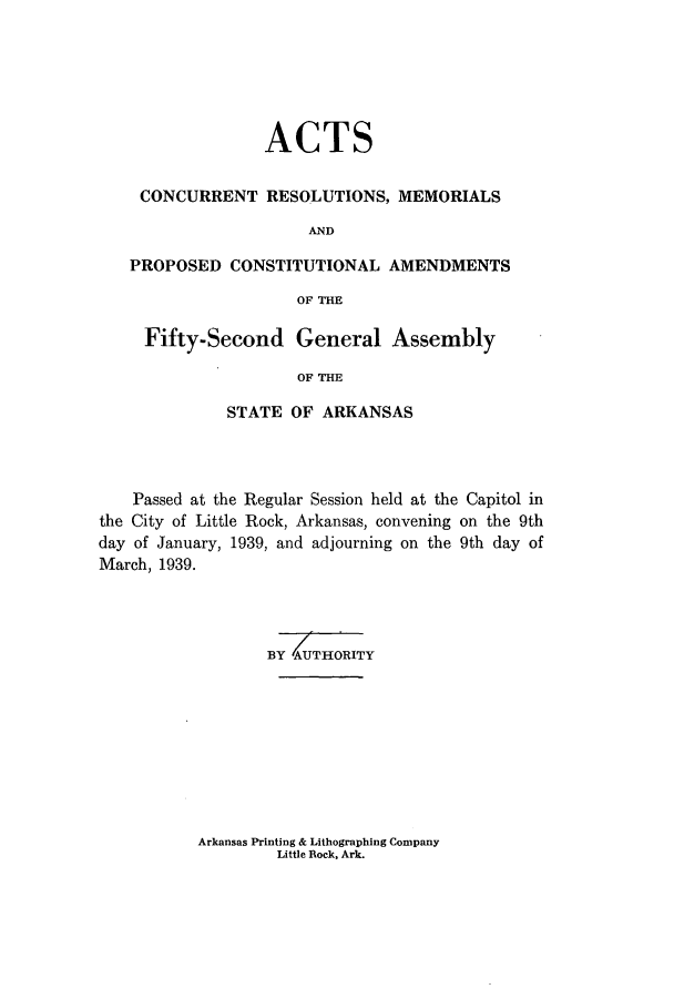 handle is hein.ssl/ssar0226 and id is 1 raw text is: ACTS
CONCURRENT RESOLUTIONS, MEMORIALS
AND
PROPOSED CONSTITUTIONAL AMENDMENTS
OF THE
Fifty-Second General Assembly
OF THE
STATE OF ARKANSAS

Passed at the Regular Session held at the Capitol in
the City of Little Rock, Arkansas, convening on the 9th
day of January, 1939, and adjourning on the 9th day of
March, 1939.
BY UTHORITY

Arkansas Printing & Lithographing Company
Little Rock, Ark.


