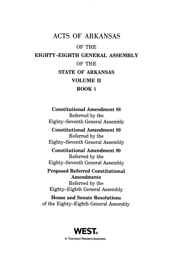 handle is hein.ssl/ssar0232 and id is 1 raw text is: ACTS OF ARKANSAS
OF THE
EIGHTY-EIGHTH GENERAL ASSEMBLY
OF THE
STATE OF ARKANSAS
VOLUME II
BOOK 1
Constitutional Amendment 88
Referred by the
Eighty-Seventh General Assembly
Constitutional Amendment 89
Referred by the
Eighty-Seventh General Assembly
Constitutional Amendment 90
Referred by the
Eighty-Seventh General Assembly
Proposed Referred Constitutional
Amendments
Referred by the
Eighty-Eighth General Assembly
House and Senate Resolutions
of the Eighty-Eighth General Assembly
WEST
A Thomson Reuters business


