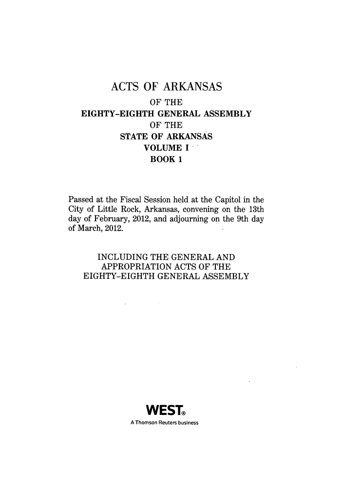 handle is hein.ssl/ssar0233 and id is 1 raw text is: ACTS OF ARKANSAS
OF THE
EIGHTY-EIGHTH GENERAL ASSEMBLY
OF THE
STATE OF ARKANSAS
VOLUME I
BOOK 1
Passed at the Fiscal Session held at the Capitol in the
City of Little Rock, Arkansas, convening on the 13th
day of February, 2012, and adjourning on the 9th day
of March, 2012.
INCLUDING THE GENERAL AND
APPROPRIATION ACTS OF THE
EIGHTY-EIGHTH GENERAL ASSEMBLY
WEST
A Thomson Reuters business


