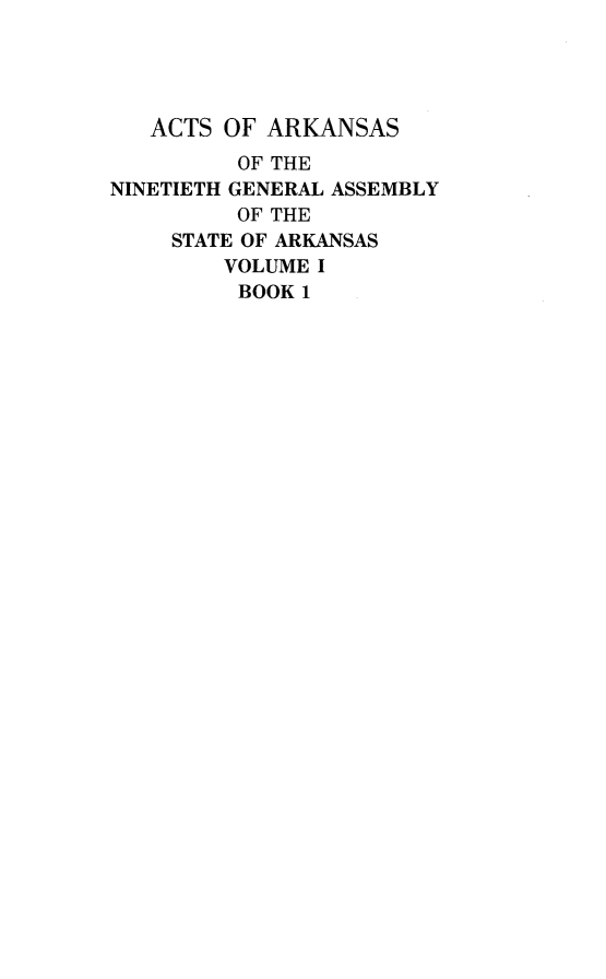 handle is hein.ssl/ssar0252 and id is 1 raw text is: 




   ACTS OF ARKANSAS
         OF THE
NINETIETH GENERAL ASSEMBLY
         OF THE
    STATE OF ARKANSAS
        VOLUME I
        BOOK 1


