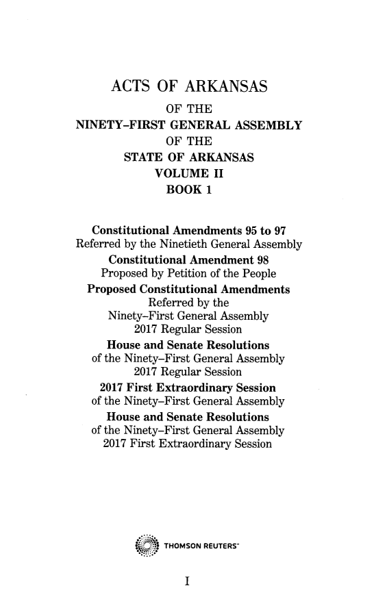 handle is hein.ssl/ssar0261 and id is 1 raw text is: 





      ACTS   OF   ARKANSAS
               OF THE
NINETY-FIRST   GENERAL ASSEMBLY
               OF THE
        STATE  OF ARKANSAS
             VOLUME   II
               BOOK  1


   Constitutional Amendments 95 to 97
Referred by the Ninetieth General Assembly
     Constitutional Amendment 98
     Proposed by Petition of the People
  Proposed Constitutional Amendments
            Referred by the
     Ninety-First General Assembly
          2017 Regular Session
     House and Senate Resolutions
   of the Ninety-First General Assembly
         2017 Regular Session
    2017 First Extraordinary Session
    of the Ninety-First General Assembly
    House  and Senate Resolutions
    of the Ninety-First General Assembly
    2017 First Extraordinary Session







              THOMSON REUTERS-


I


