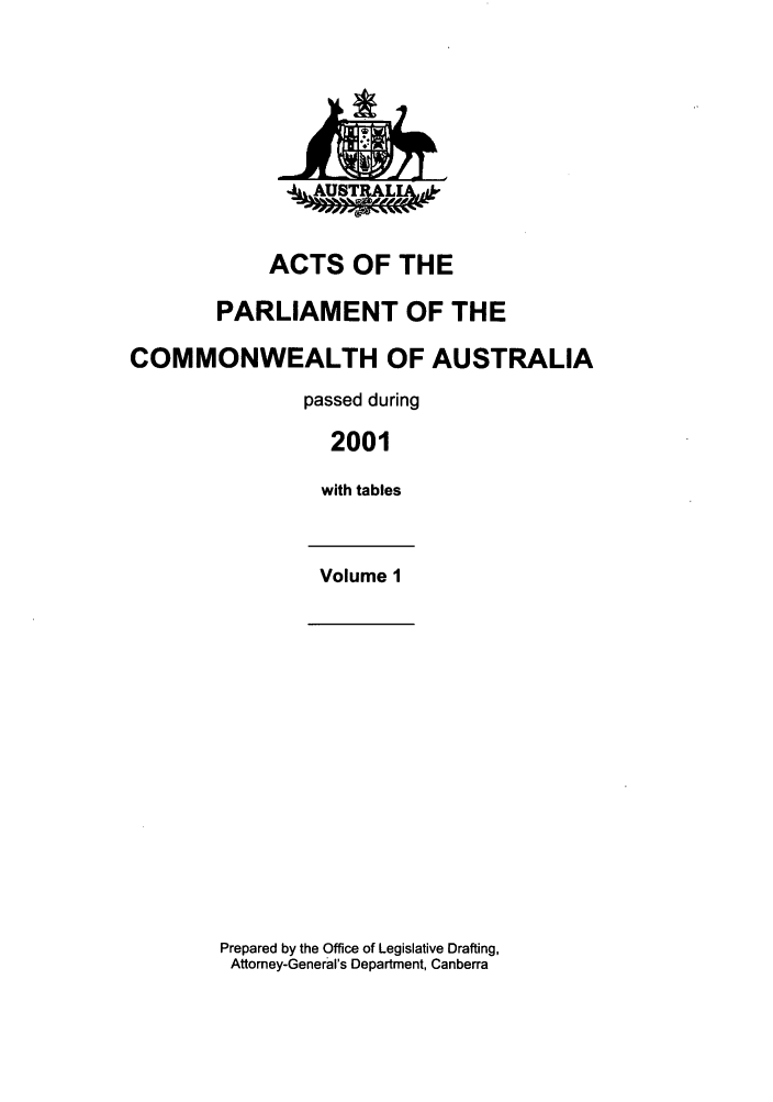 handle is hein.ssl/ssau0006 and id is 1 raw text is: ACTS OF THE
PARLIAMENT OF THE
COMMONWEALTH OF AUSTRALIA
passed during
2001
with tables
Volume 1

Prepared by the Office of Legislative Drafting,
Attorney-General's Department, Canberra

AAUSTL


