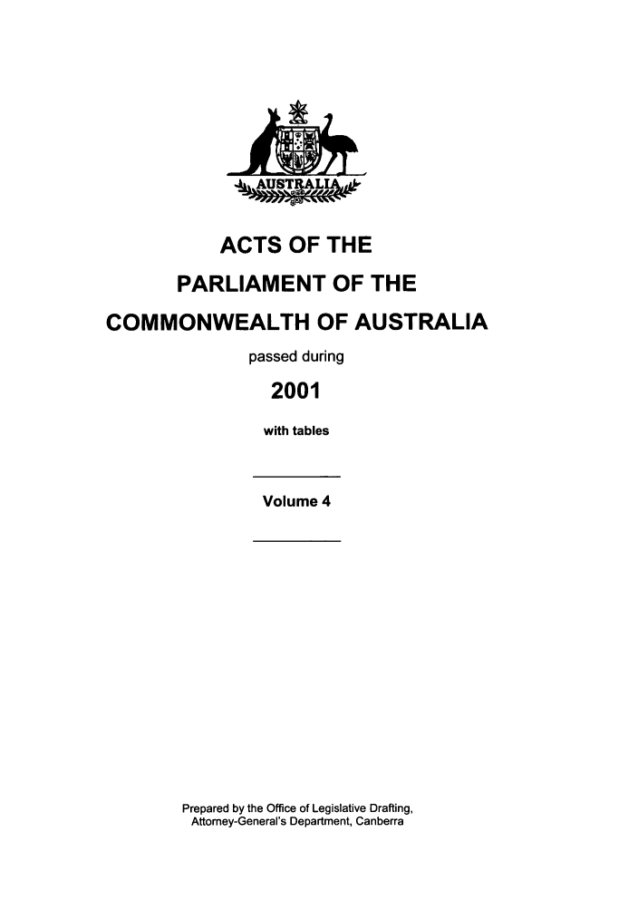 handle is hein.ssl/ssau0009 and id is 1 raw text is: A4 W

ACTS OF THE
PARLIAMENT OF THE
COMMONWEALTH OF AUSTRALIA
passed during
2001
with tables
Volume 4

Prepared by the Office of Legislative Drafting,
Attomey-General's Department, Canberra



