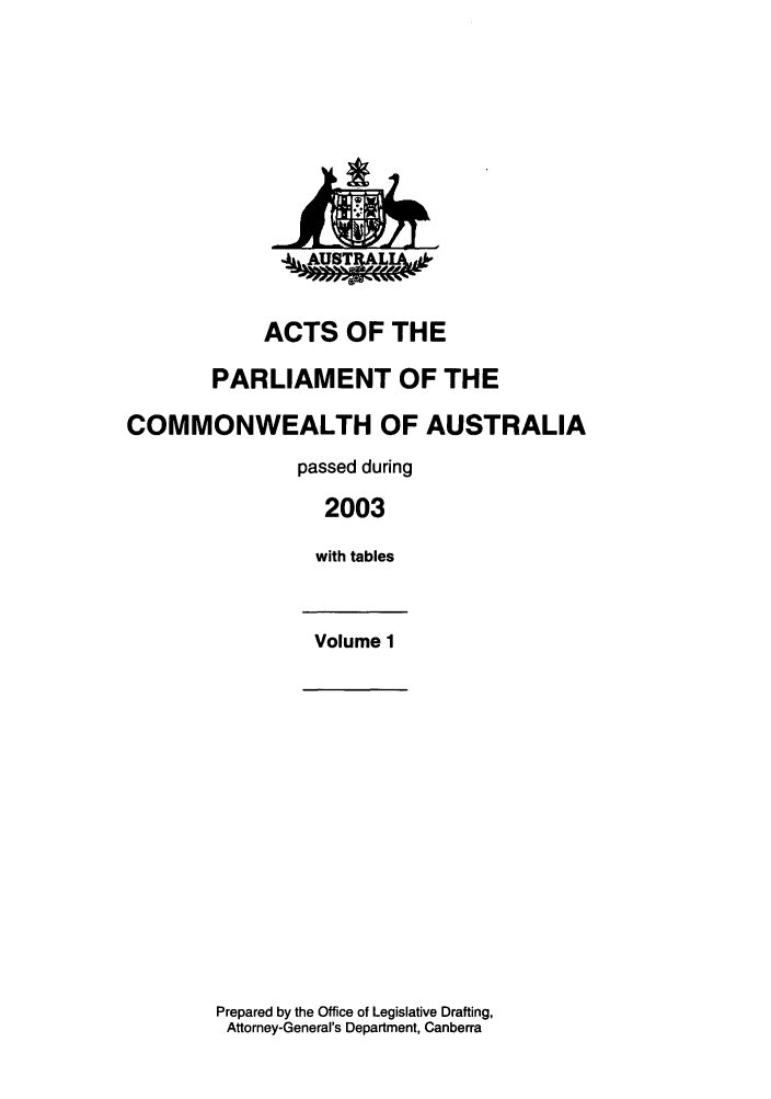 handle is hein.ssl/ssau0017 and id is 1 raw text is: ACTS OF THE
PARLIAMENT OF THE
COMMONWEALTH OF AUSTRALIA
passed during
2003
with tables
Volume 1

Prepared by the Office of Legislative Drafting,
Attorney-General's Department, Canberra


