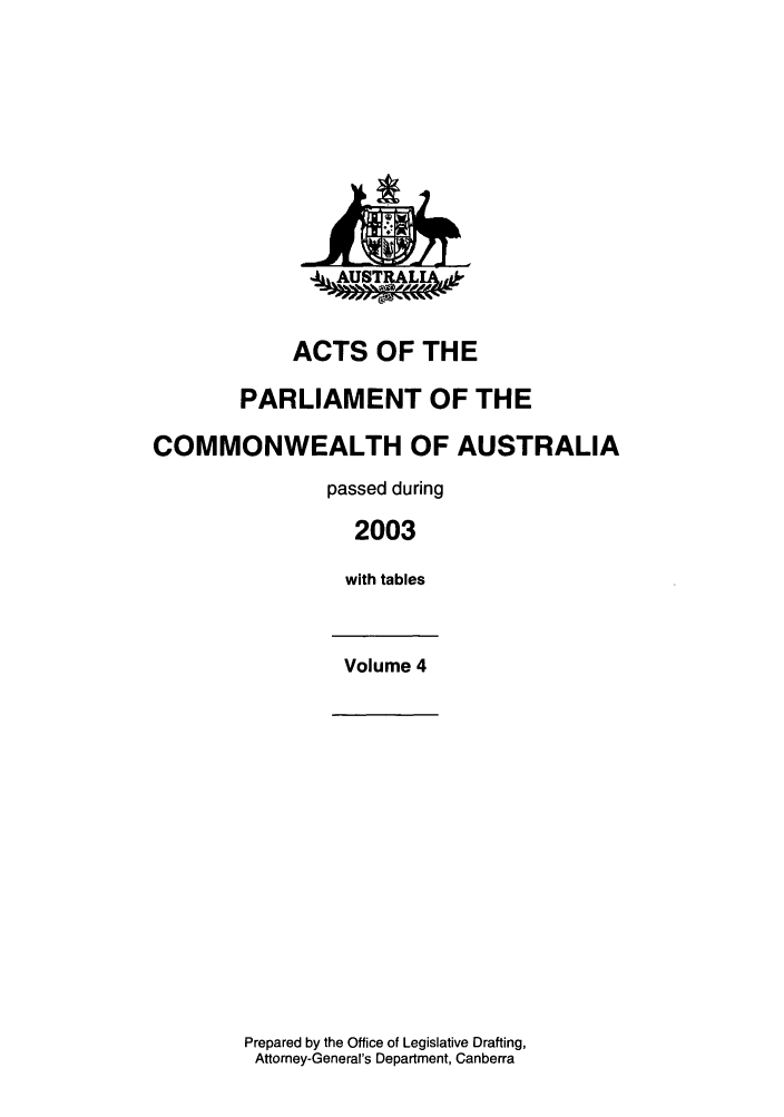 handle is hein.ssl/ssau0020 and id is 1 raw text is: 4AUSTRALIh

ACTS OF THE
PARLIAMENT OF THE
COMMONWEALTH OF AUSTRALIA
passed during
2003
with tables
Volume 4

Prepared by the Office of Legislative Drafting,
Attorney-General's Department, Canberra


