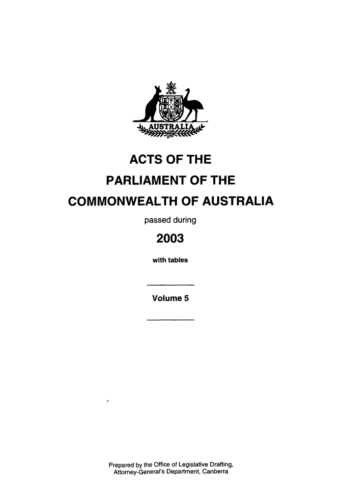 handle is hein.ssl/ssau0021 and id is 1 raw text is: ACTS OF THE
PARLIAMENT OF THE
COMMONWEALTH OF AUSTRALIA
passed during
2003
with tables
Volume 5

Prepared by the Office of Legislative Drafting,
Attorney-General's Department, Canberra


