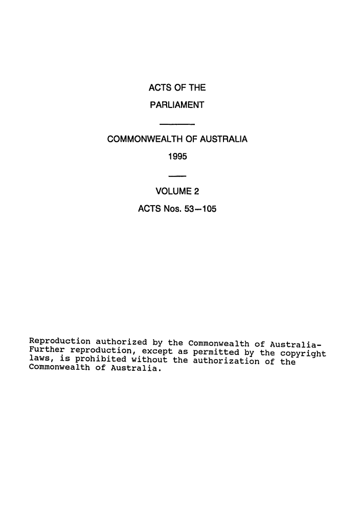 handle is hein.ssl/ssau0035 and id is 1 raw text is: ACTS OF THE

PARLIAMENT
COMMONWEALTH OF AUSTRALIA
1995

VOLUME 2

ACTS Nos. 53-105
Reproduction authorized by the Commonwealth of Australia-
Further reproduction, except as permitted by the copyright
laws, is prohibited without the authorization of the
Commonwealth of Australia.


