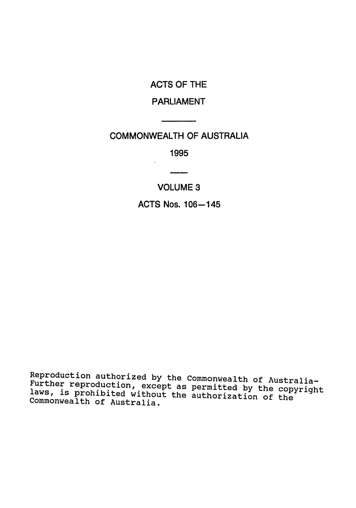 handle is hein.ssl/ssau0036 and id is 1 raw text is: ACTS OF THE

PARLIAMENT
COMMONWEALTH OF AUSTRALIA
1995

VOLUME 3

ACTS Nos. 106-145
Reproduction authorized by the Commonwealth of Australia-
Further reproduction, except as permitted by the copyright
laws, is prohibited without the authorization of the
Commonwealth of Australia.


