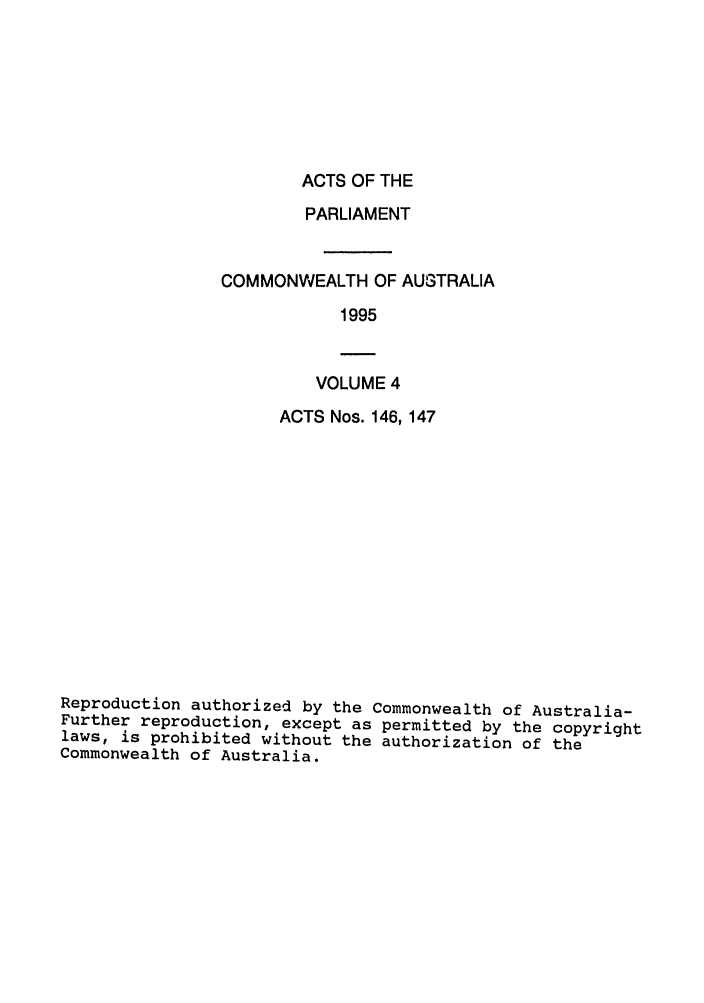 handle is hein.ssl/ssau0037 and id is 1 raw text is: ACTS OF THE

PARLIAMENT
COMMONWEALTH OF AUSTRALIA
1995

VOLUME 4

ACTS Nos. 146,147
Reproduction authorized by the Commonwealth of Australia-
Further reproduction, except as permitted by the copyright
laws, is prohibited without the authorization of the
Commonwealth of Australia.



