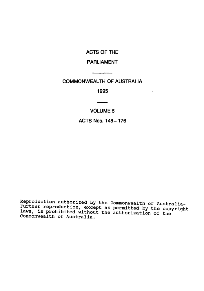 handle is hein.ssl/ssau0038 and id is 1 raw text is: ACTS OF THE

PARLIAMENT
COMMONWEALTH OF AUSTRALIA
1995

VOLUME 5

ACTS Nos. 148-176
Reproduction authorized by the Commonwealth of Australia-
Further reproduction, except as permitted by the copyright
laws, is prohibited without the authorization of the
Commonwealth of Australia.


