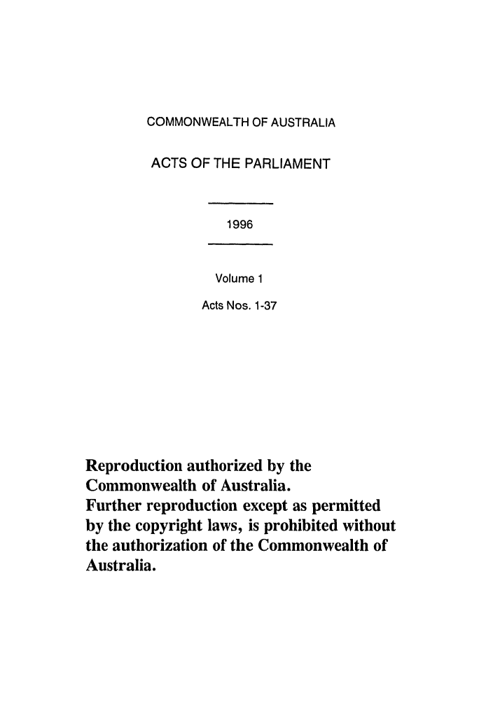 handle is hein.ssl/ssau0039 and id is 1 raw text is: COMMONWEALTH OF AUSTRALIA
ACTS OF THE PARLIAMENT

1996

Volume 1
Acts Nos. 1-37

Reproduction authorized by the
Commonwealth of Australia.
Further reproduction except as permitted
by the copyright laws, is prohibited without
the authorization of the Commonwealth of
Australia.



