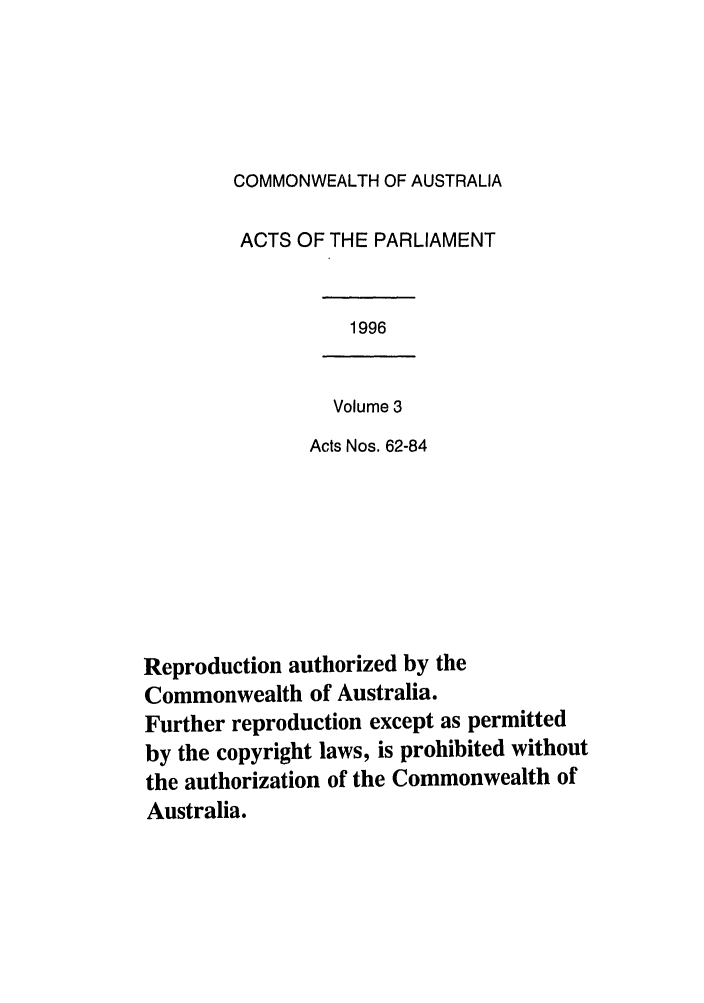 handle is hein.ssl/ssau0041 and id is 1 raw text is: COMMONWEALTH OF AUSTRALIA
ACTS OF THE PARLIAMENT

1996

Volume 3
Acts Nos. 62-84

Reproduction authorized by the
Commonwealth of Australia.
Further reproduction except as permitted
by the copyright laws, is prohibited without
the authorization of the Commonwealth of
Australia.


