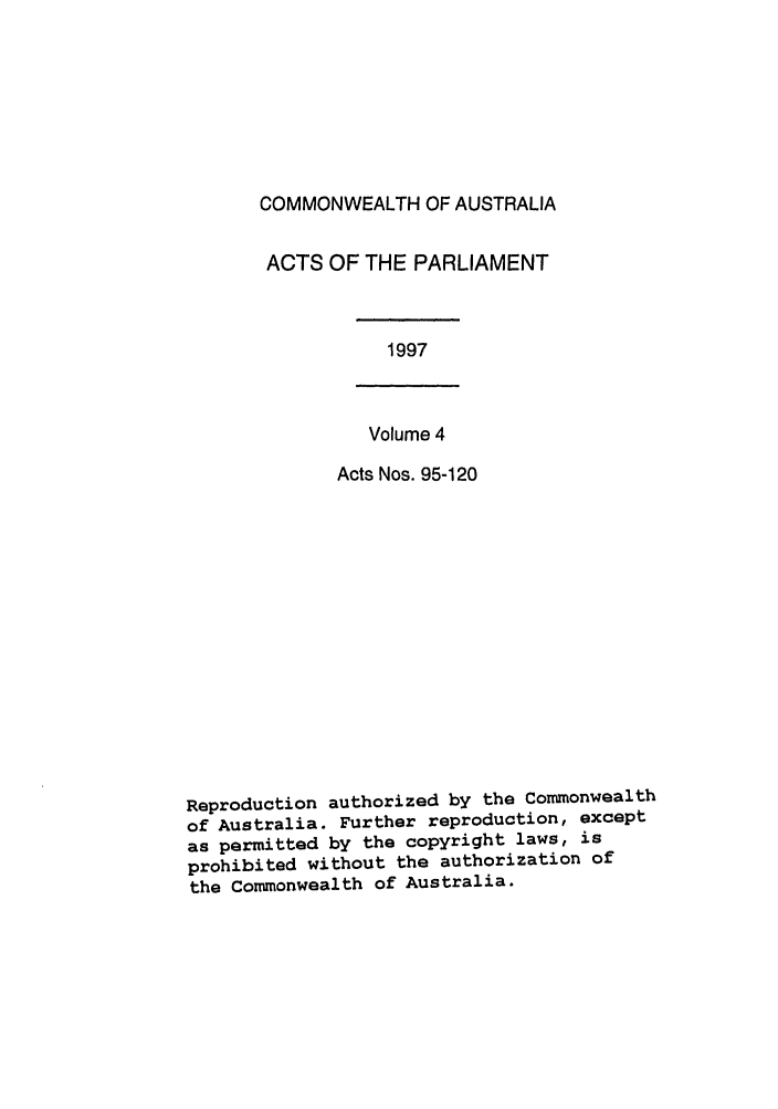 handle is hein.ssl/ssau0045 and id is 1 raw text is: COMMONWEALTH OF AUSTRALIA
ACTS OF THE PARLIAMENT

1997

Volume 4
Acts Nos. 95-120

Reproduction authorized by the Commonwealth
of Australia. Further reproduction, except
as permitted by the copyright laws, is
prohibited without the authorization of
the Commonwealth of Australia.


