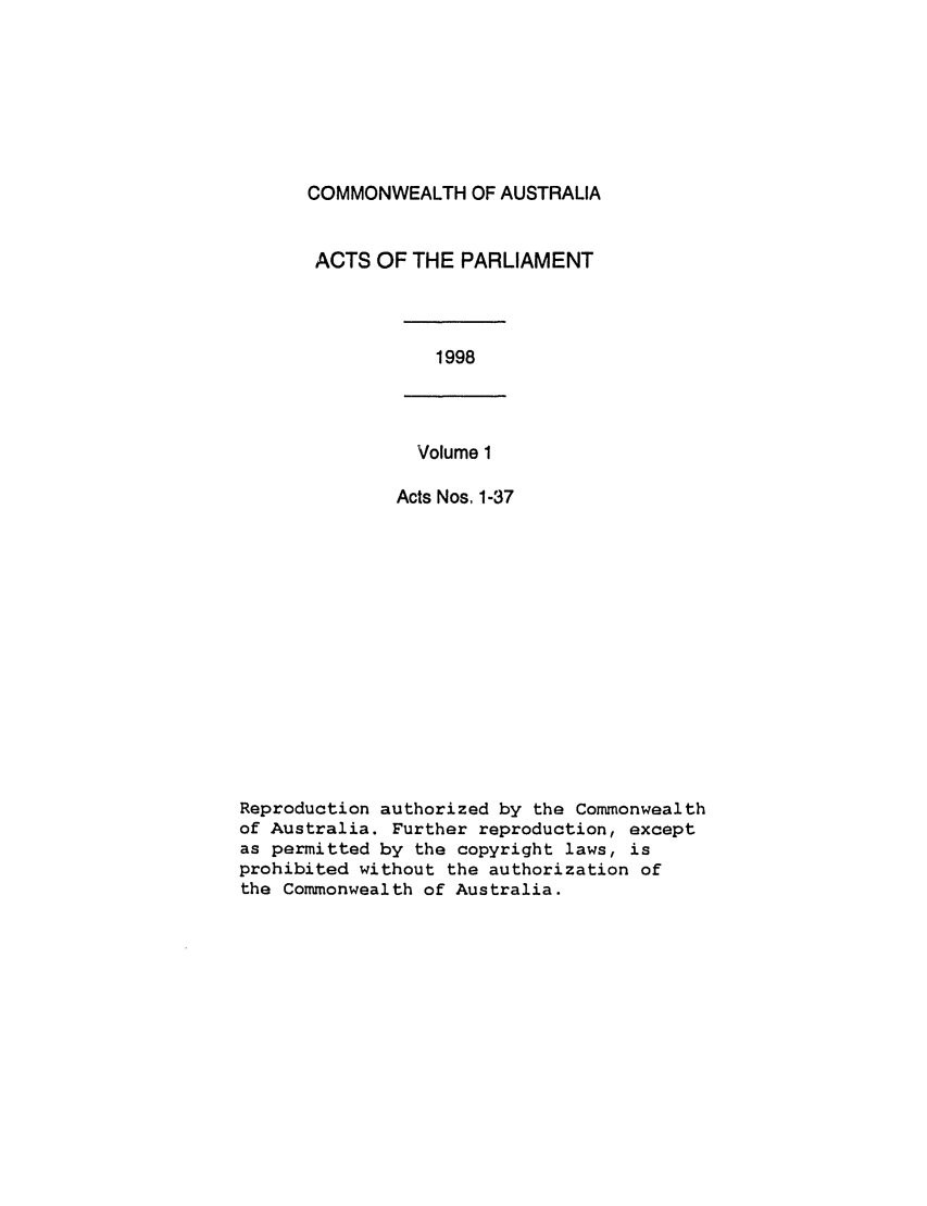 handle is hein.ssl/ssau0049 and id is 1 raw text is: COMMONWEALTH OF AUSTRALIA
ACTS OF THE PARLIAMENT

1998

Volume 1
Acts Nos, 1-37

Reproduction authorized by the Commonwealth
of Australia. Further reproduction, except
as permitted by the copyright laws, is
prohibited without the authorization of
the Commonwealth of Australia.


