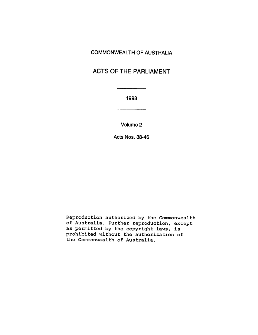 handle is hein.ssl/ssau0050 and id is 1 raw text is: COMMONWEALTH OF AUSTRALIA
ACTS OF THE PARLIAMENT

1998

Volume 2
Acts Nos. 38-46

Reproduction authorized by the Commonwealth
of Australia. Further reproduction, except
as permitted by the copyright laws, is
prohibited without the authorization of
the Commonwealth of Australia.


