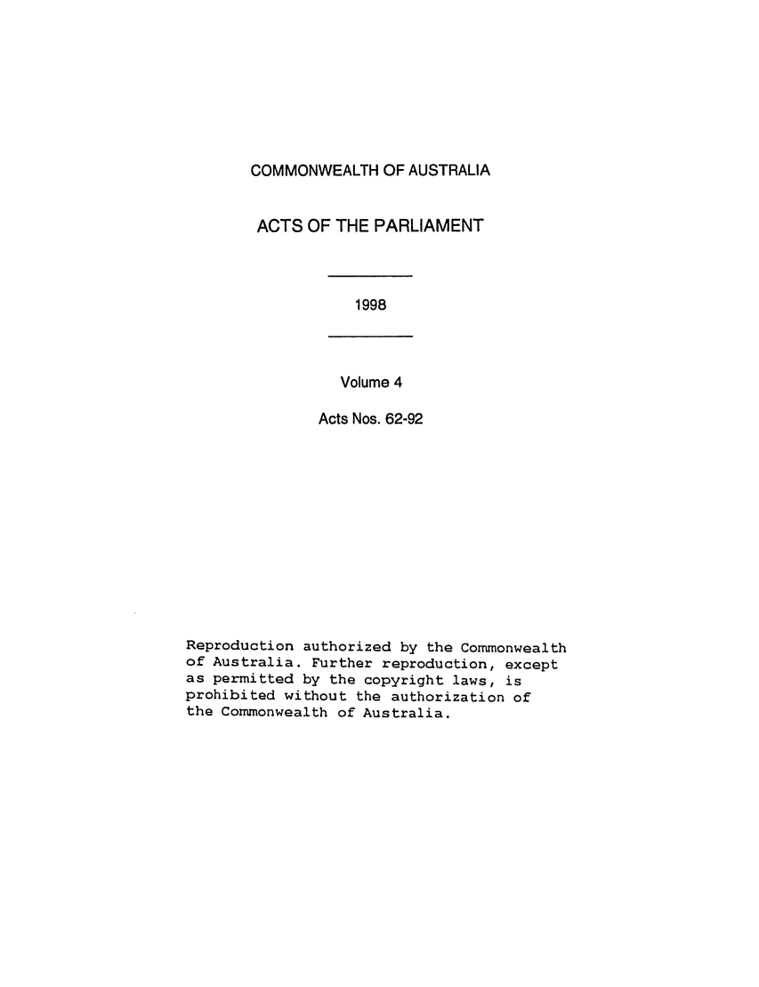 handle is hein.ssl/ssau0052 and id is 1 raw text is: COMMONWEALTH OF AUSTRALIA
ACTS OF THE PARLIAMENT

1998

Volume 4

Acts Nos. 62-92
Reproduction authorized by the Commonwealth
of Australia. Further reproduction, except
as permitted by the copyright laws, is
prohibited without the authorization of
the Commonwealth of Australia.


