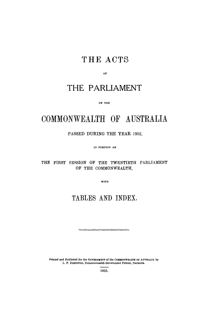 handle is hein.ssl/ssau0124 and id is 1 raw text is: THE ACTS
OF
THE PARLIAMENT
OF THE

COMMONWEALTH OF AUSTRALIA
PASSED DURING THE YEAR 1952,
IN PORTION OF
THE FIRST SESSION OF THE TWENTIETH PARLIAMENT
OF THE COMMONWEALTH,
WITH
TABLES AND INDEX.

Printed and Published for the GOVERNIENT of the COMMONWBALTH OF AUSTRALIA by
L. F. JOHNSTON, Commonwealth Government Printer, Canberra.
1952.


