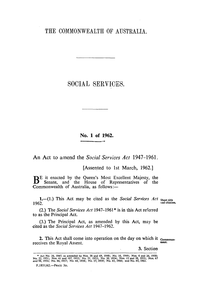 handle is hein.ssl/ssau0134 and id is 1 raw text is: THE COMMONWEALTH OF AUSTRALIA.
SOCIAL SERVICES.
No. 1 of 1962.
An Act to amend the Social Services Act 1947-1961.
[Assented to 1st March, 1962.]
B E it enacted by the Queen's Most Excellent Majesty, the
Senate, and    the   House   of   Representatives  of  the
Commonwealth of Australia, as follows:-
1.-(1.) This Act may be cited as the Social Services Act Short title
1962.                  6nd citation.
(2.) The Social Services Act 1947-1961 * is in this Act referred
to as the Principal Act.
(3.) The Principal Act, as amended by this Act, may be
cited as the Social Services Act 1947-1962.
2. This Act shall come into operation on the day on which it cence-
receives the Royal Assent.                                        meat.
3. Section
 Act No. 26, 1947, as amended by Nos. 38 and 69, 1948; No. 16, 1949; Nos. 6 and 26, 1950;
No. 22, 1951; Nos. 41 and 107, 1952; No. 51, 1953; No. 30, 1954; Nos. 15 and 38, 1955; Nos. 67
and 98, 1956; No. 46, 1957; No. 44, 1958; No. 57, 1959; No. 45, 1960; and No. 45, 1961.
F.1851/62.-PRIcE 3D.


