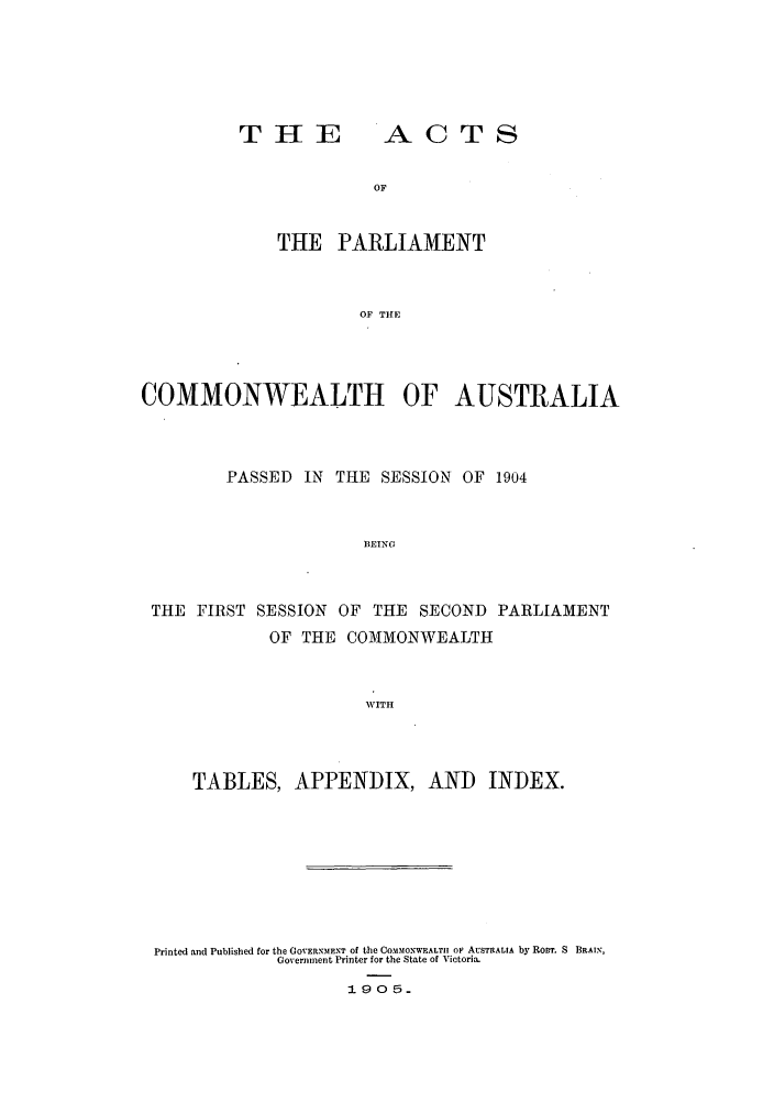 handle is hein.ssl/ssau0152 and id is 1 raw text is: T HE

ACTS

THE PARLIAMENT
OF THE
COMMONWEALTH OF AUSTRALIA

PASSED IN THE SESSION OF 1904
BEING
THE FIRST SESSION OF THE SECOND PARLIAMENT
OF THE COMMONWEALTH
WITH

TABLES, APPENDIX, AND INDEX.
Printed and Published for the GOVERE11IENT of the COMis1ONWEALTI1 oF AUSTRALIA by ROBT. S BRAIN,
Government Printer for the State of Victoria.
190 5.


