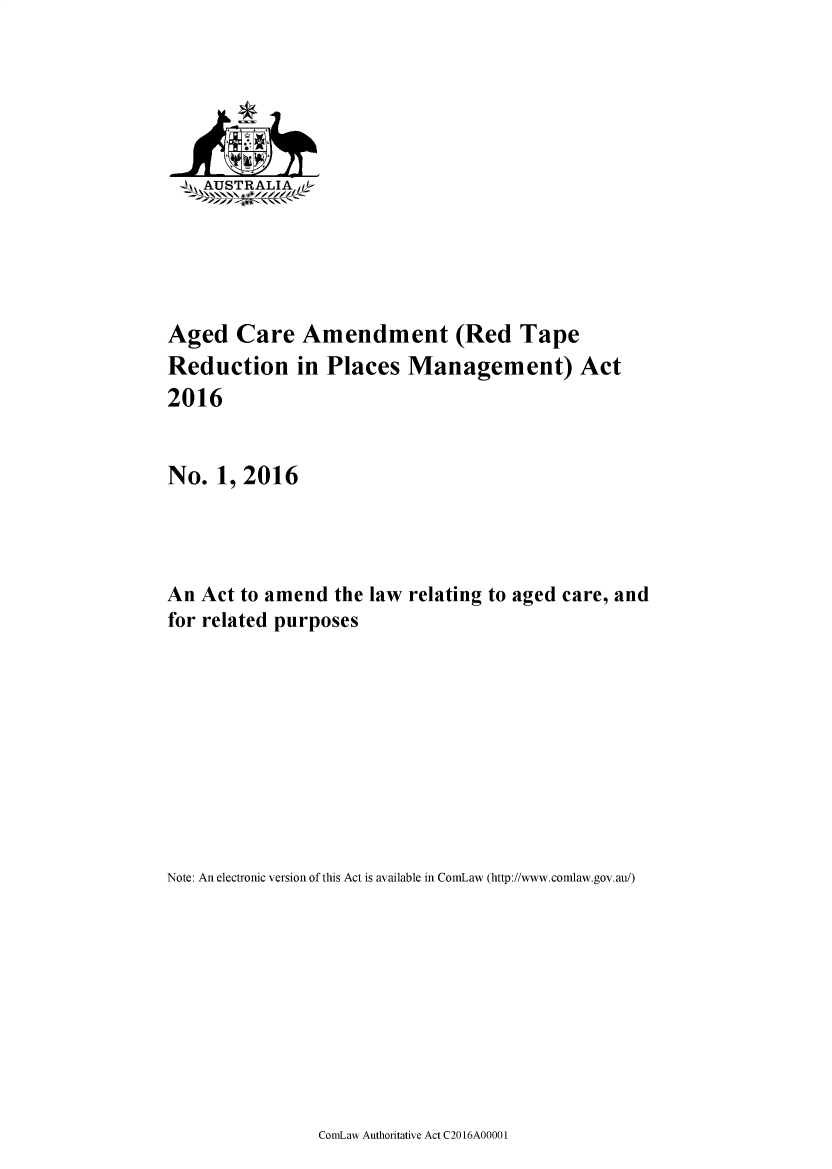 handle is hein.ssl/ssau0252 and id is 1 raw text is: 






    AUSTRALIAe






Aged   Care   Amendment (Red Tape
Reduction in Places Management) Act
2016


No.  1, 2016




An  Act to amend the law relating to aged care, and
for related purposes










Note: An electronic version of this Act is available in ComLaw (http://www.comlaw.gov.au/)


CormLaw Authoritative Act C20 16A0000 1


