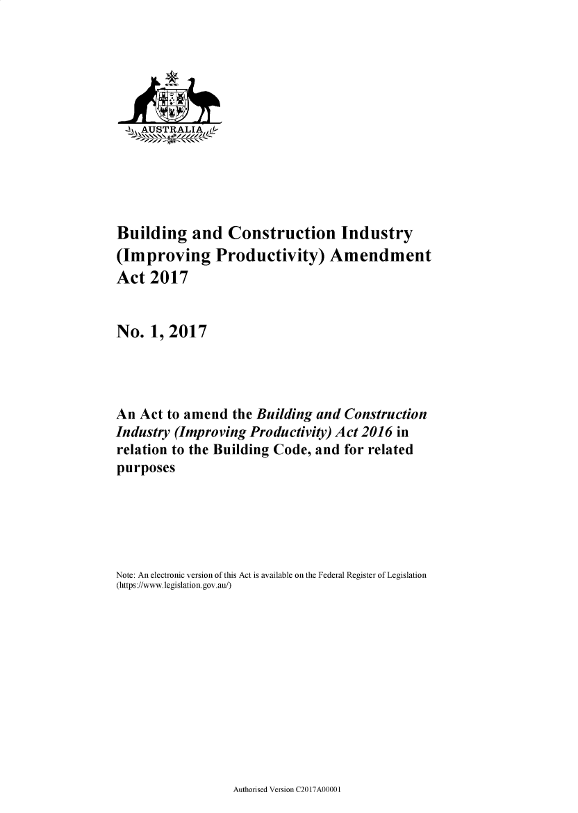 handle is hein.ssl/ssau0253 and id is 1 raw text is: 






    AUSTRALIA1L-






Building and Construction Industry
(Improving Productivity) Amendment
Act  2017


No.   1, 2017




An  Act to amend  the Building  and Construction
Industry (Improving  Productivity) Act 2016 in
relation to the Building Code, and  for related
purposes






Note: An electronic version of this Act is available on the Federal Register of Legislation
(https://www.legislation.gov.au/)


Authorised Version C2017A00001


