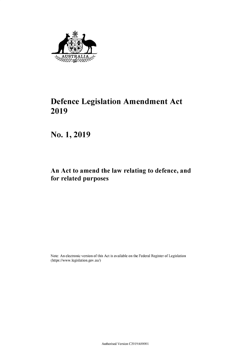 handle is hein.ssl/ssau0255 and id is 1 raw text is: 






   ~-\AUSTRALIA L






Defence Legislation Amendment Act
2019


No.   1, 2019




An  Act  to amend   the  law  relating to defence,  and
for related  purposes










Note: An electronic version of this Act is available on the Federal Register of Legislation
(https://www.legislation.gov.au/)


Authorised Version C2019A00001


