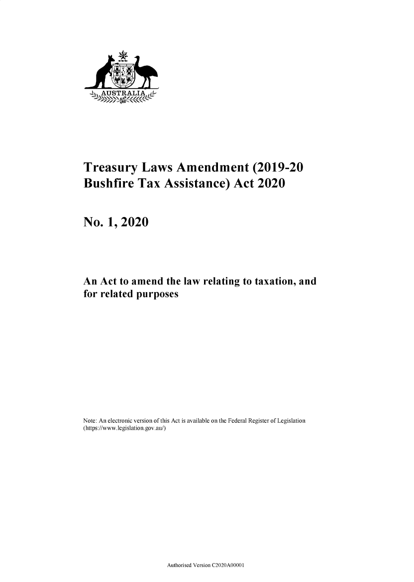 handle is hein.ssl/ssau0256 and id is 1 raw text is: 




  A:A

  SAUSTRALIALk






Treasury Laws Amendment (2019-20
Bushfire Tax Assistance) Act 2020


No.   1, 2020




An  Act to amend   the law  relating to taxation, and
for related purposes










Note: An electronic version of this Act is available on the Federal Register of Legislation
(https://www.legislation.gov.au/)


Authorised Version C2020A00001


