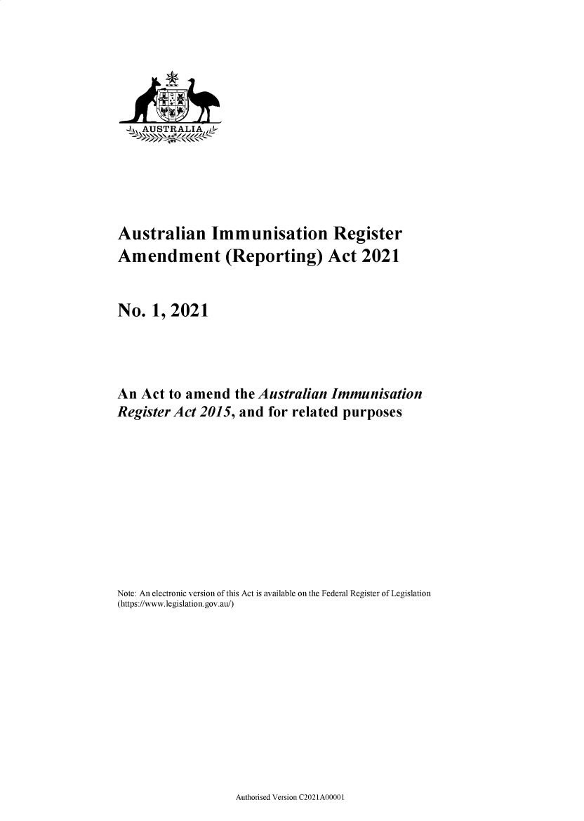 handle is hein.ssl/ssau0257 and id is 1 raw text is: 






   _AUSTRALIA  f






Australian Immunisation Register
Amendment (Reporting) Act 2021


No.   1, 2021




An  Act to amend   the Australian Immunisation
Register Act 2015,  and for related purposes










Note: An electronic version of this Act is available on the Federal Register of Legislation
(https://www.legislation.gov.au/)


Authorised Version C2021A00001


