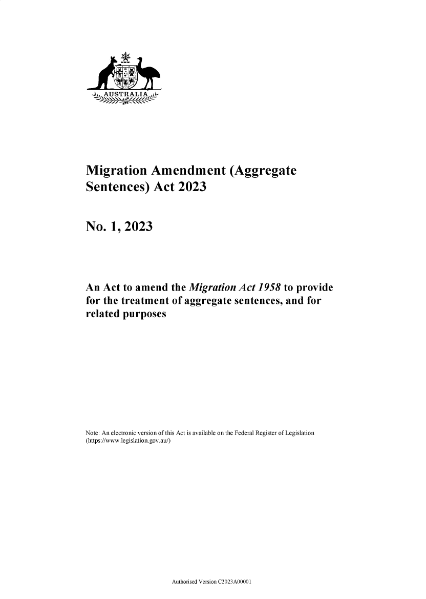 handle is hein.ssl/ssau0259 and id is 1 raw text is: 






   _AUSTRALIA  f






Migration Amendment (Aggregate
Sentences) Act 2023


No.   1, 2023




An  Act to amend   the Migration  Act 1958  to provide
for the treatment  of aggregate  sentences, and  for
related purposes









Note: An electronic version of this Act is available on the Federal Register of Legislation
(https://www.legislation.gov.au/)


Authorised Version C2023A00001


