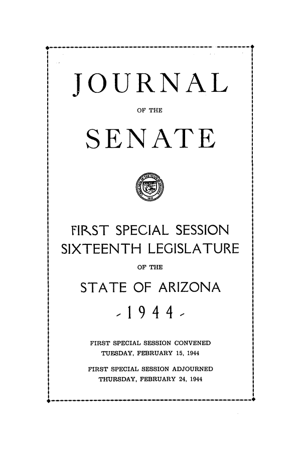 handle is hein.ssl/ssaz0055 and id is 1 raw text is: JOURNAL
OF THE

S

ENATE

@frIf

FIRST SPECIAL SESSION
SIXTEENTH LEGISLATURE
OF THE
STATE OF ARIZONA

-1944-
FIRST SPECIAL SESSION CONVENED
TUESDAY, FEBRUARY 15, 1944
FIRST SPECIAL SESSION ADJOURNED
THURSDAY, FEBRUARY 24, 1944

---------------------------------------

* OO N O NONOONOi


