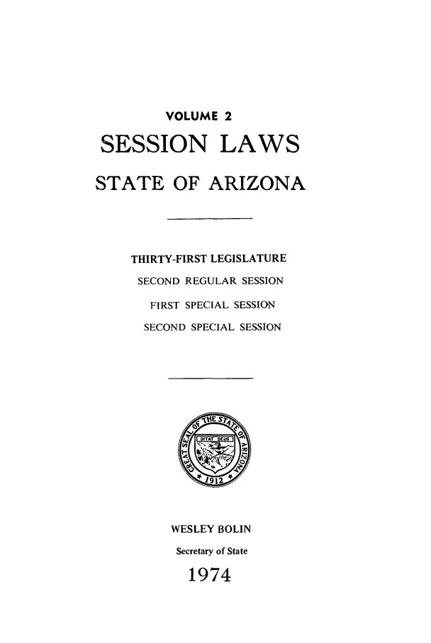 handle is hein.ssl/ssaz0084 and id is 1 raw text is: VOLUME 2
SESSION LAWS
STATE OF ARIZONA
THIRTY-FIRST LEGISLATURE
SECOND REGULAR SESSION
FIRST SPECIAL SESSION
SECOND SPECIAL SESSION
IES 4
1 912
WESLEY BOLIN
Secretary of State
1974


