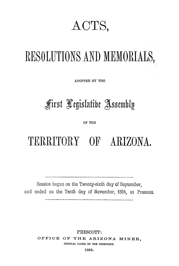 handle is hein.ssl/ssaz0092 and id is 1 raw text is: ACTS,
RESOLUTIONS AND MEMORIALS,
ADOPTED BY THE
'first rgslOatieE

TERRITORY OF

ARIZONA.

Session begun on the Twenty-sixth day of September,
and ended on the Tenth day of November, 1864, at Prescott.
PRESCOT:
OFFICE OF THE ARIZONA MINER,
OFFICIAL PAPER OF THE TERRITORY.
1865.


