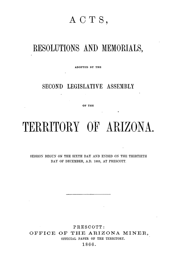 handle is hein.ssl/ssaz0093 and id is 1 raw text is: ACTS

RESOLUTIONS AND MEMORIALS,
ADOPTED BY THE

SECOND LEGISLATIVE

ASSEMBLY

OF THE

TERRITORY OF ARIZONA.
SESSION BEGUN ON THE SIXTH DAY AND ENDED ON THE THIRTIETH
DAY OF DECEMBER, A.D. 1865, AT PRESCOTT.
PRESCOTT:
OFFICE OF THE ARIZONA MINER,
OFFICIAL PAPER OF THE TERRITORY.
1866.



