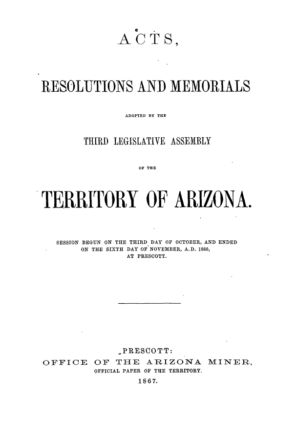 handle is hein.ssl/ssaz0094 and id is 1 raw text is: ACTS,
RESOLUTIONS AND MEMORIALS
ADOPTED BY THE
THIRD LEGISLATIVE ASSEMBLY
OF TAE
TERRITORY OF ARIZONA.

SESSION BEGUN ON THE THIRD DAY OF OCTOBER, AND ENDED
ON THE SIXTH DAY OF NOVEMBER, A.D. 1866,
AT PRESCOTT.
-PRESCOTT:
OFFICE OF THE ARIZONA MINER,
OFFICIAL PAPER OF THE TERRITORY.
1867.


